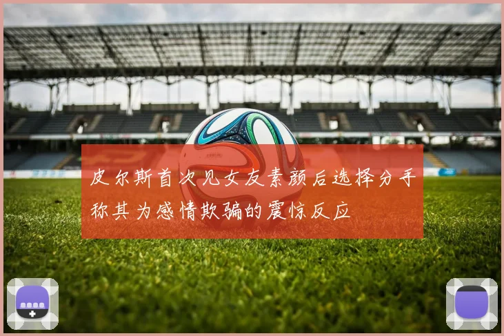皮尔斯首次见女友素颜后选择分手称其为感情欺骗的震惊反应