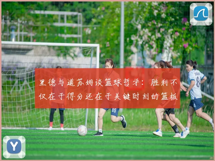 里德与道苏姆谈篮球哲学：胜利不仅在于得分还在于关键时刻的篮板球