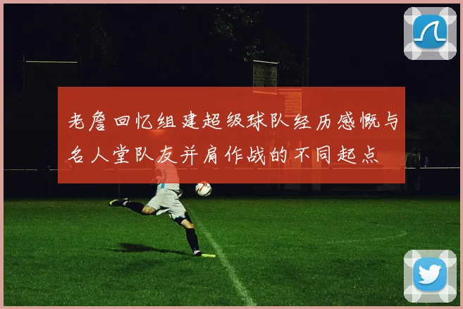 老詹回忆组建超级球队经历感慨与名人堂队友并肩作战的不同起点
