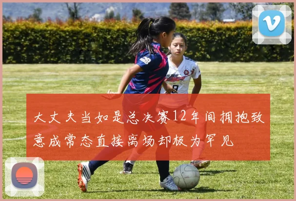 大丈夫当如是总决赛12年间拥抱致意成常态直接离场却极为罕见