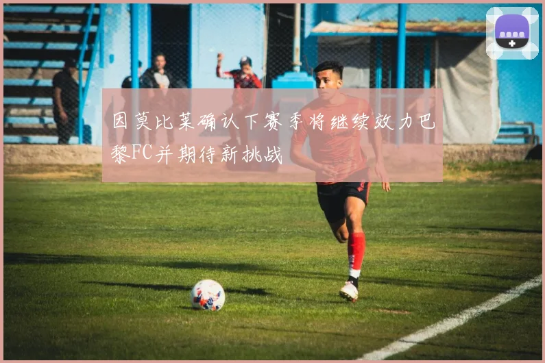 因莫比莱确认下赛季将继续效力巴黎FC并期待新挑战