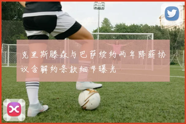 克里斯滕森与巴萨续约两年降薪协议含解约条款细节曝光