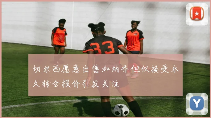 切尔西愿意出售加纳乔但仅接受永久转会报价引发关注