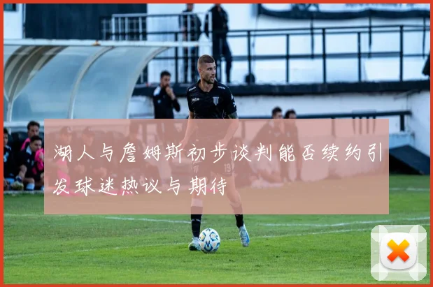 湖人与詹姆斯初步谈判能否续约引发球迷热议与期待