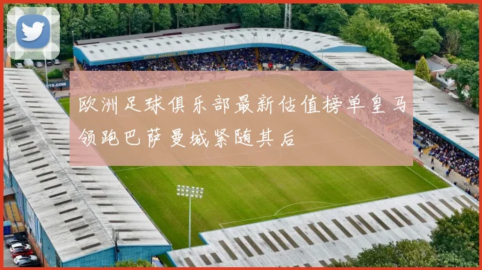 欧洲足球俱乐部最新估值榜单皇马领跑巴萨曼城紧随其后
