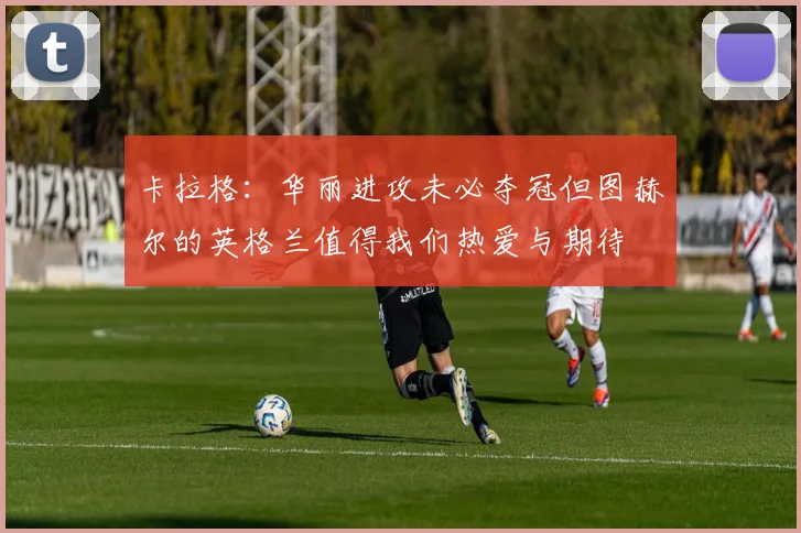 卡拉格：华丽进攻未必夺冠但图赫尔的英格兰值得我们热爱与期待
