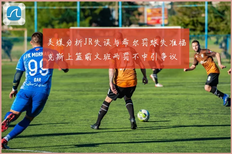 美媒分析JR失误与希尔罚球失准福克斯上篮前文班两罚不中引争议