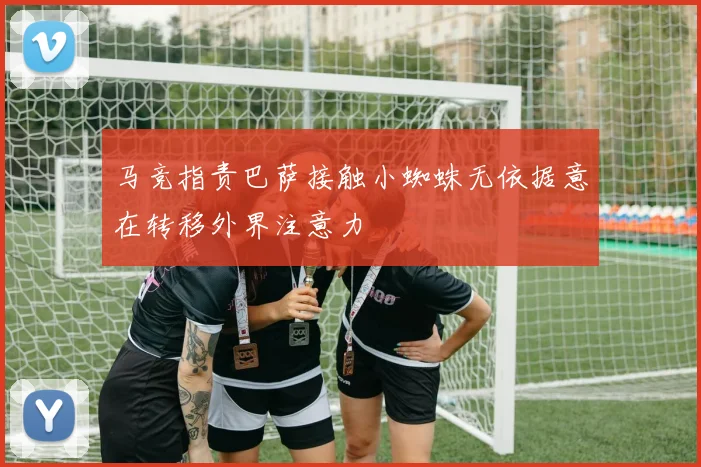 马竞指责巴萨接触小蜘蛛无依据意在转移外界注意力