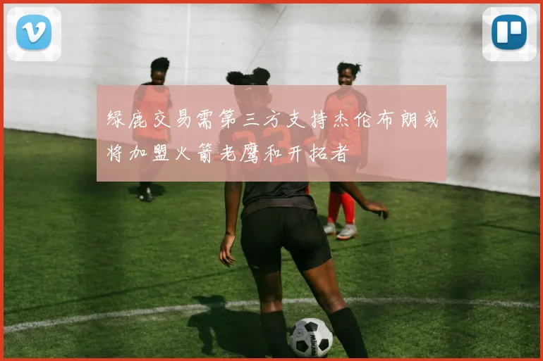 绿鹿交易需第三方支持杰伦布朗或将加盟火箭老鹰和开拓者