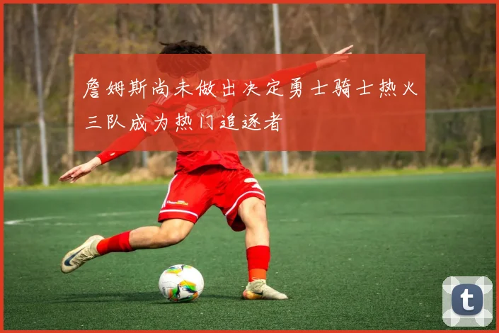 詹姆斯尚未做出决定勇士骑士热火三队成为热门追逐者