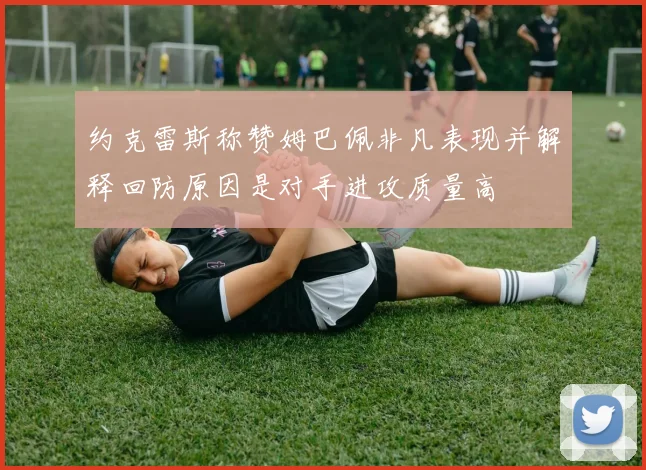 约克雷斯称赞姆巴佩非凡表现并解释回防原因是对手进攻质量高